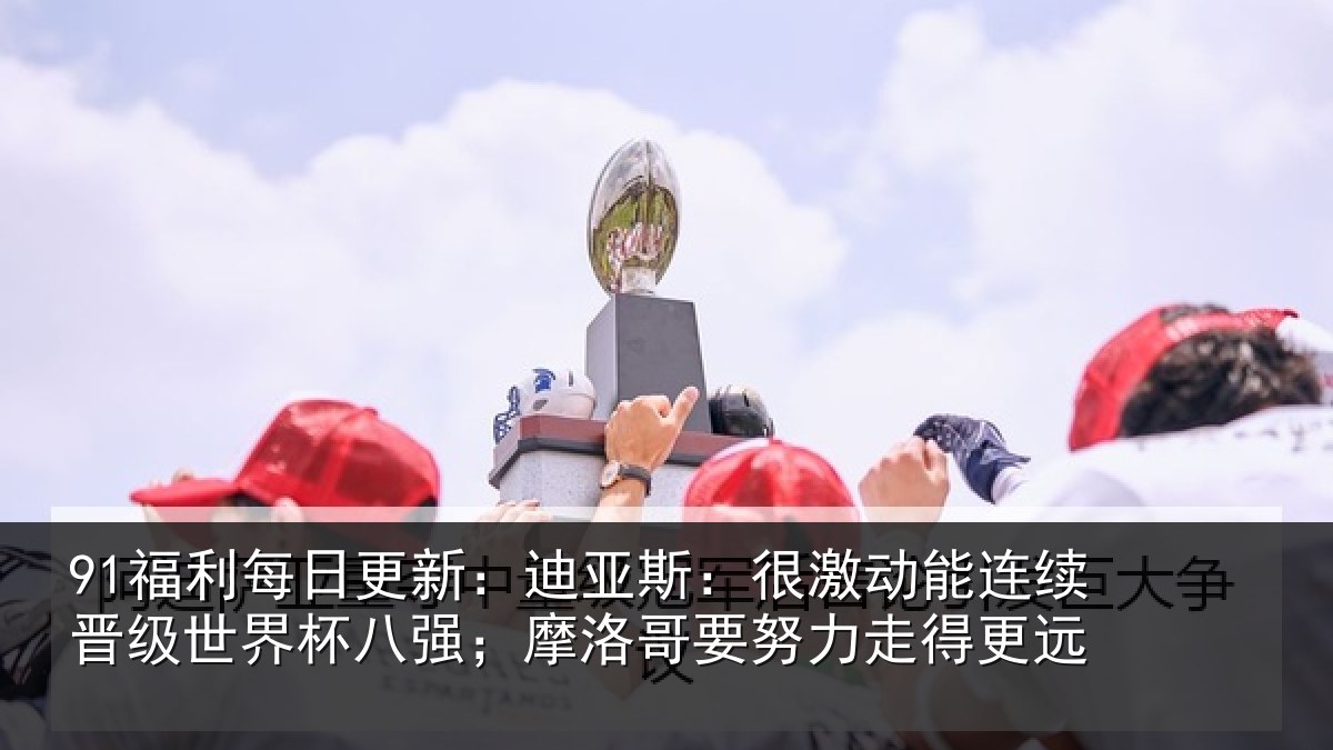 91福利每日更新：迪亚斯：很激动能连续晋级世界杯八强；摩洛哥要努力走得更远